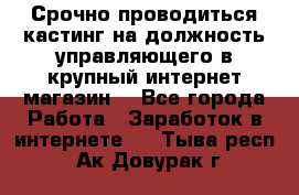 Срочно проводиться кастинг на должность управляющего в крупный интернет-магазин. - Все города Работа » Заработок в интернете   . Тыва респ.,Ак-Довурак г.